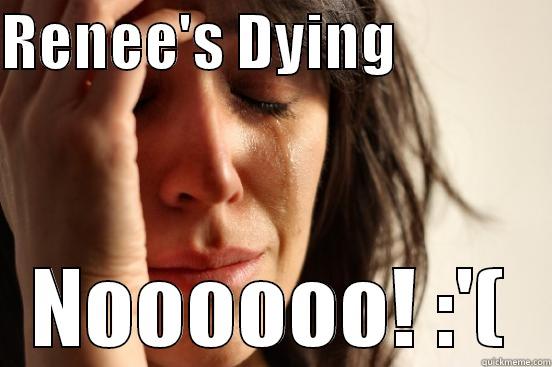 RENEE'S DYING              NOOOOOO! :'( First World Problems