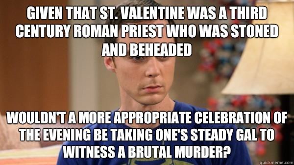 Given that St. Valentine was a third century Roman priest who was stoned and beheaded Wouldn't a more appropriate celebration of the evening be taking one's steady gal to witness a brutal murder?   