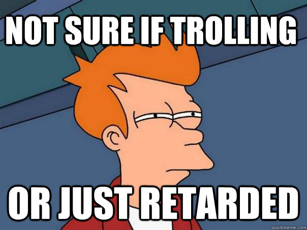 Not sure if trolling Or just retarded  Futurama Fry