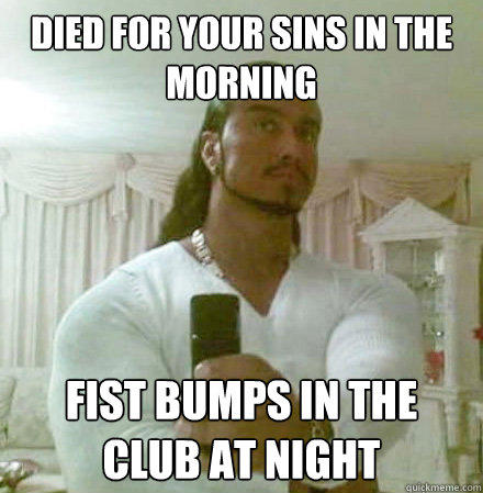 died for your sins in the morning Fist bumps in the club at night  