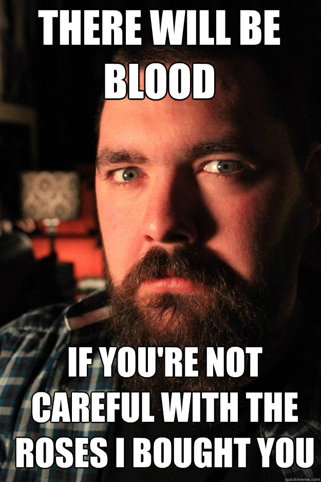 There will be 
blood If you're not careful with the roses i bought you  Dating Site Murderer