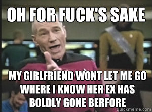 oh for fuck's sake my girlfriend wont let me go where i know her ex has boldly gone berfore  Annoyed Picard