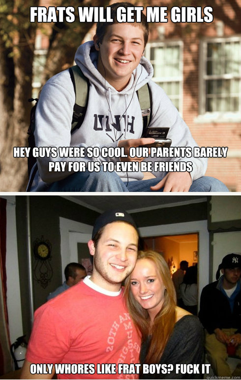 FRATS WILL GET ME GIRLS hey guys were so cool. Our parents barely pay for us to even be friends only whores like frat boys? fuck it  1 month later