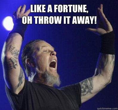 Like a fortune, 
oh throw it away!   