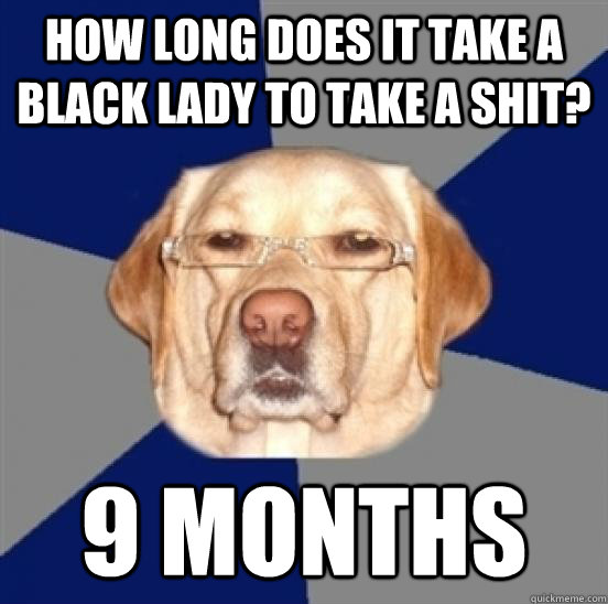 how long does it take a black lady to take a shit? 9 months  Racist Dog
