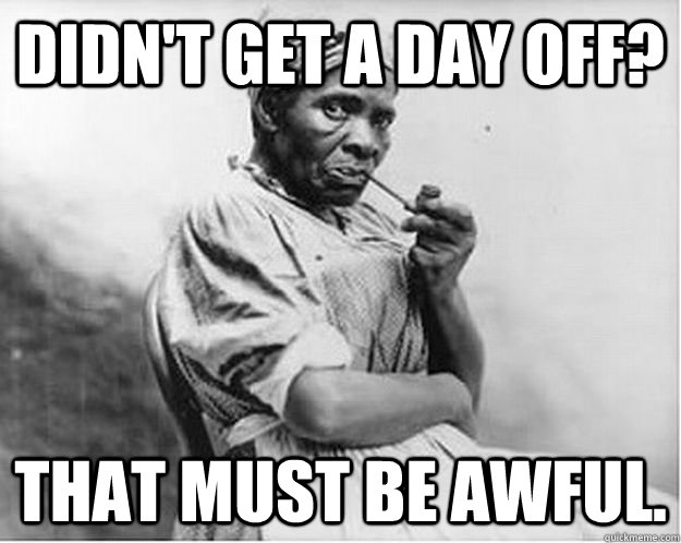 Didn't get a day off? That must be awful.  Unimpressed Slave