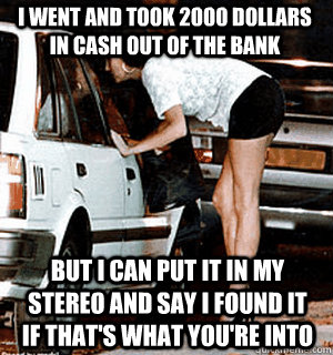 I went and took 2000 dollars in cash out of the bank but I can put it in my stereo and say i found it if that's what you're into  Karma Whore