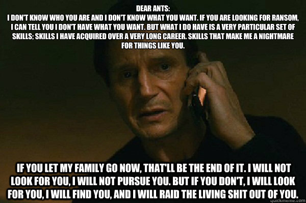 Dear Ants:
I don't know who you are and I don't know what you want. If you are looking for ransom, I can tell you I don't have what you want. But what I do have is a very particular set of skills; skills I have acquired over a very long career. Skills tha  Liam Neeson Taken