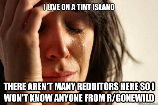 I live on a tiny island There aren't many redditors here so i won't know anyone from r/gonewild  First World Problems