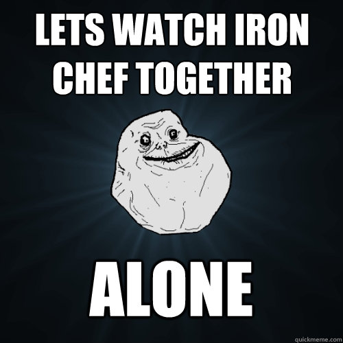 lets watch iron chef together alone  Forever Alone