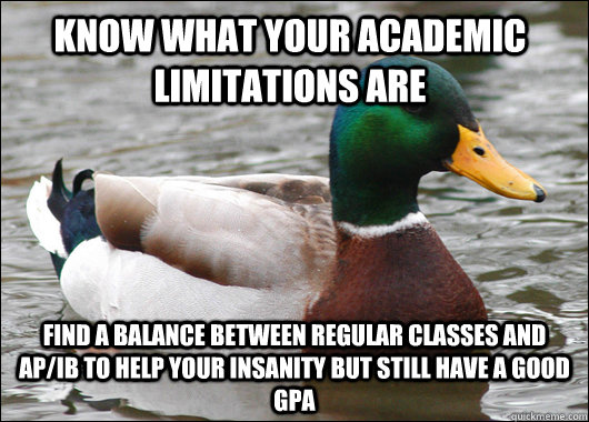 know what your academic limitations are find a balance between regular classes and AP/IB to help your insanity but still have a good GPA  Actual Advice Mallard