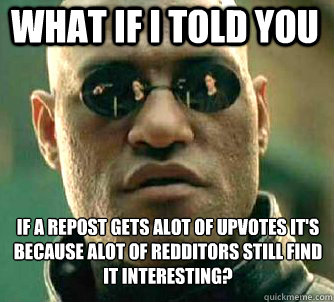 what if i told you if a repost gets alot of upvotes it's because alot of redditors still find it interesting?  Matrix Morpheus