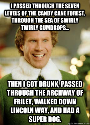 I passed through the seven levels of the candy cane forest, through the sea of swirly twirly gumdrops... then i got drunk, passed through the archway of friley, walked down lincoln way, and had a super dog. - I passed through the seven levels of the candy cane forest, through the sea of swirly twirly gumdrops... then i got drunk, passed through the archway of friley, walked down lincoln way, and had a super dog.  Buddy the Elf