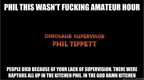 Phil this wasn't fucking amateur hour People died because of your lack of supervision. There were raptors all up in the kitchen phil. In the god damn kitchen - Phil this wasn't fucking amateur hour People died because of your lack of supervision. There were raptors all up in the kitchen phil. In the god damn kitchen  Dinosaur Supervisor