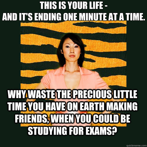 This is your life -
and it's ending one minute at a time. why waste the precious little time you have on earth making friends, when you could be studying for exams?  Tiger Mom