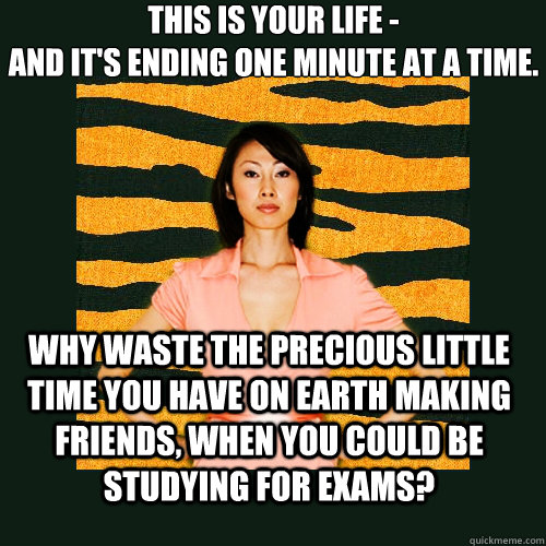 This is your life -
and it's ending one minute at a time. why waste the precious little time you have on earth making friends, when you could be studying for exams? - This is your life -
and it's ending one minute at a time. why waste the precious little time you have on earth making friends, when you could be studying for exams?  Tiger Mom