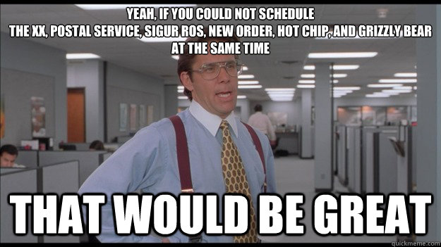 Yeah, if you could not schedule 
The XX, Postal Service, Sigur Ros, New Order, Hot Chip, and Grizzly Bear 
at the same time That would be great  Office Space Lumbergh HD
