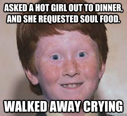 Asked a hot girl out to dinner, and she requested soul food. walked away crying  Over Confident Ginger