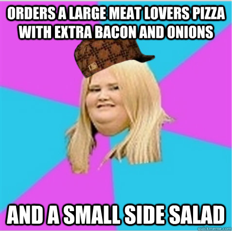 Orders a large meat lovers pizza with extra bacon and onions and a small side salad  scumbag fat girl