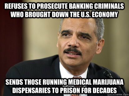 Refuses to prosecute banking criminals who brought down the u.s. economy Sends those running Medical Marijuana Dispensaries to prison for decades  