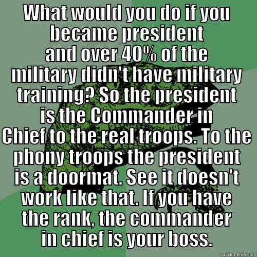 WHAT WOULD YOU DO IF YOU BECAME PRESIDENT AND OVER 40% OF THE MILITARY DIDN'T HAVE MILITARY TRAINING? SO THE PRESIDENT IS THE COMMANDER IN CHIEF TO THE REAL TROOPS. TO THE PHONY TROOPS THE PRESIDENT IS A DOORMAT. SEE IT DOESN'T WORK LIKE THAT. IF YOU HAVE THE RANK, THE COMMANDER IN CHIEF IS YOUR  Philosoraptor