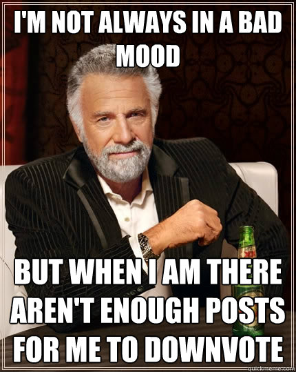 I'm not always in a bad mood but when I am there aren't enough posts for me to downvote  The Most Interesting Man In The World