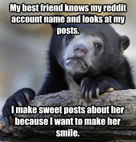 My best friend knows my reddit account name and looks at my posts. I make sweet posts about her because I want to make her smile.  Confession Bear