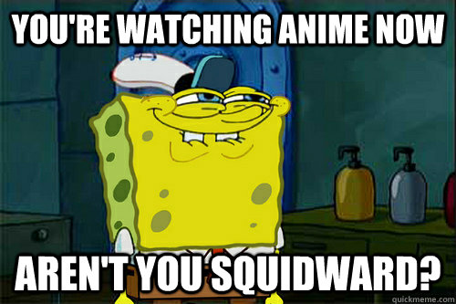 You're watching anime now Aren't you squidward?  Dont You Spongebob