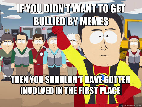 if you didn't want to get bullied by memes  then you shouldn't have gotten involved in the first place  Captain Hindsight