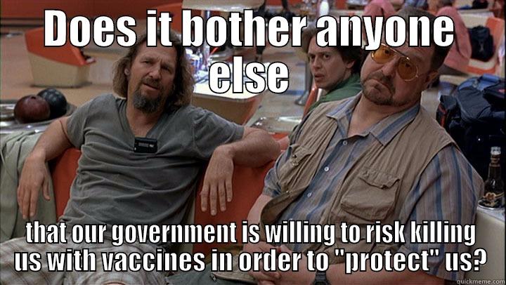 DOES IT BOTHER ANYONE ELSE THAT OUR GOVERNMENT IS WILLING TO RISK KILLING US WITH VACCINES IN ORDER TO 