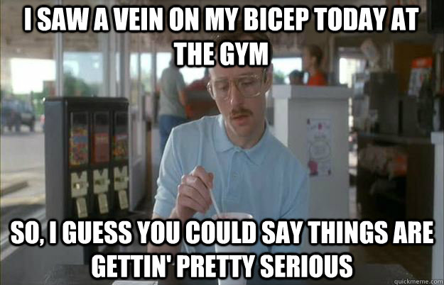 i saw a vein on my bicep today at the gym So, I guess you could say things are gettin' pretty serious - i saw a vein on my bicep today at the gym So, I guess you could say things are gettin' pretty serious  Serious Kip