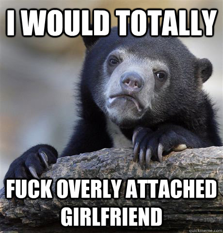 I would totally Fuck Overly Attached Girlfriend  Confession Bear