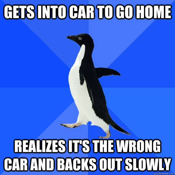 Gets into car to go home realizes it's the wrong car and backs out slowly  Socially Awkward Penguin