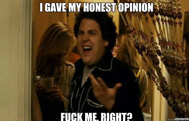 I gave my honest opinion FUCK ME, RIGHT?  fuck me right