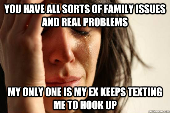 You have all sorts of family issues and real problems my only one is my ex keeps texting me to hook up  First World Problems