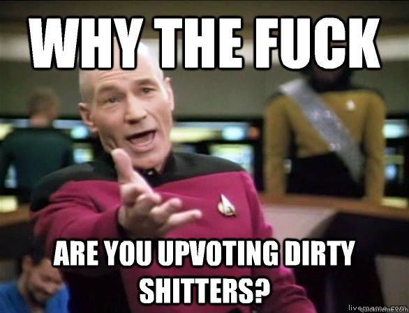 why the fuck are you upvoting dirty shitters?  Annoyed Picard HD