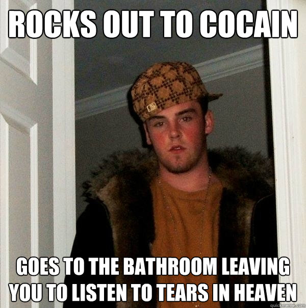 Rocks out to cocain goes to the bathroom leaving you to listen to tears in heaven  Scumbag Steve