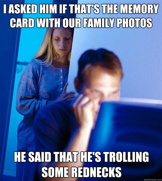 I asked him if that's the memory card with our family photos He said that he's trolling some rednecks  Redditors Wife