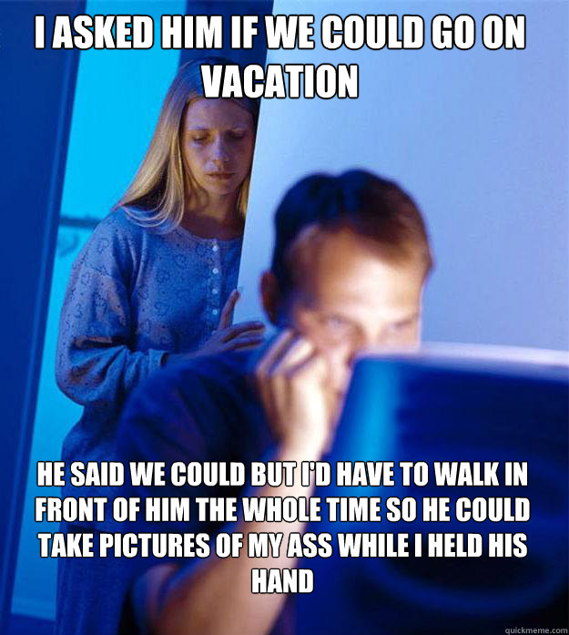 I asked him if we could go on vacation He said we could but I'd have to walk in front of him the whole time so he could take pictures of my ass while I held his hand  Redditors Wife