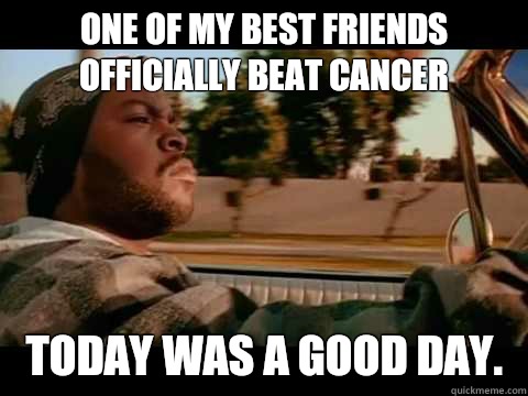 One of my best friends officially beat cancer Today was a good day.  ice cube good day