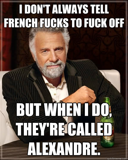I don't always tell French fucks to fuck off but when I do, they're called Alexandre.  The Most Interesting Man In The World