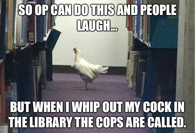 So OP can do this and people laugh... But when I whip out my cock in the library the cops are called.  