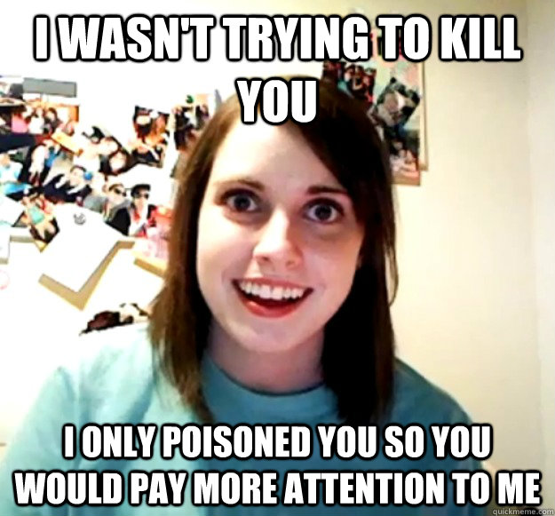 I wasn't trying to kill you I only poisoned you so you would pay more attention to me  Overly Attached Girlfriend