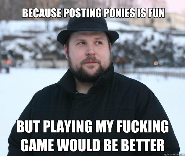 Because posting ponies is fun BUT PLAYING MY FUCKING GAME WOULD BE BETTER  Advice Notch