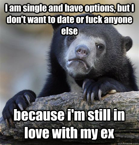 I am single and have options, but I don't want to date or fuck anyone else because i'm still in love with my ex  Confession Bear
