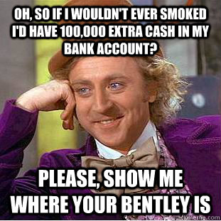 Oh, so if i wouldn't ever smoked i'd have 100,000 extra cash in my bank account? please, show me where your bentley is  Condescending Wonka