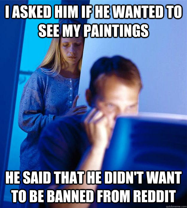 I asked him if he wanted to see my paintings He said that he didn't want to be banned from Reddit  Redditors Wife