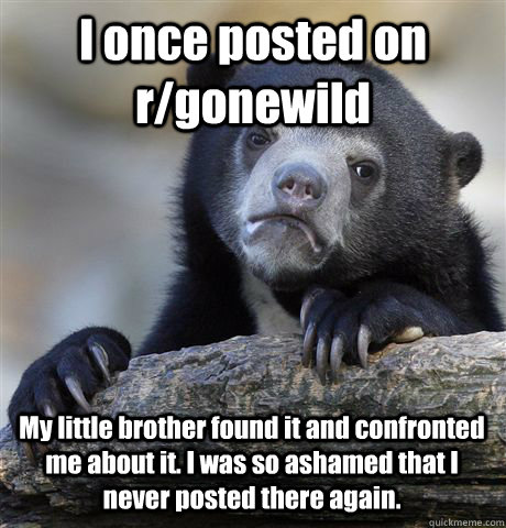 I once posted on r/gonewild My little brother found it and confronted me about it. I was so ashamed that I never posted there again.  Confession Bear