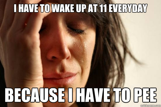 I have to wake up at 11 everyday because i have to pee  First World Problems