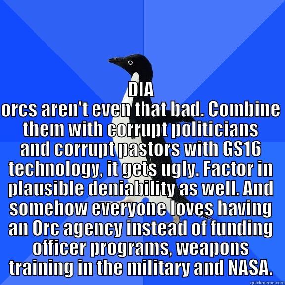  DIA ORCS AREN'T EVEN THAT BAD. COMBINE THEM WITH CORRUPT POLITICIANS AND CORRUPT PASTORS WITH GS16 TECHNOLOGY, IT GETS UGLY. FACTOR IN PLAUSIBLE DENIABILITY AS WELL. AND SOMEHOW EVERYONE LOVES HAVING AN ORC AGENCY INSTEAD OF FUNDING OFFICER PROGRAMS, WEAP Socially Awkward Penguin